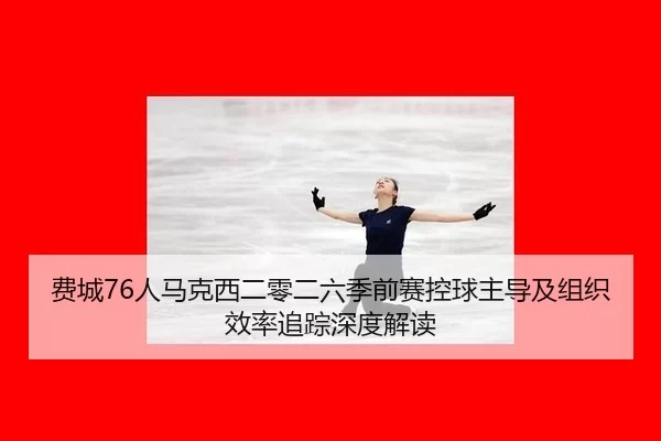 费城76人马克西二零二六季前赛控球主导及组织效率追踪深度解读